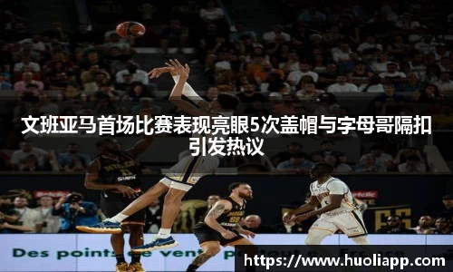 文班亚马首场比赛表现亮眼5次盖帽与字母哥隔扣引发热议